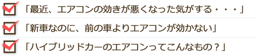 □最近、エアコンの効きが悪くなった
□新車なのに、前の車よりエアコンが効かない
□ハイブリッドカーのエアコンってこんなもの？