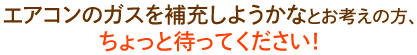 

・・・エアコンのガスを補充しよう！とお考えの方、ちょっと待ってください！